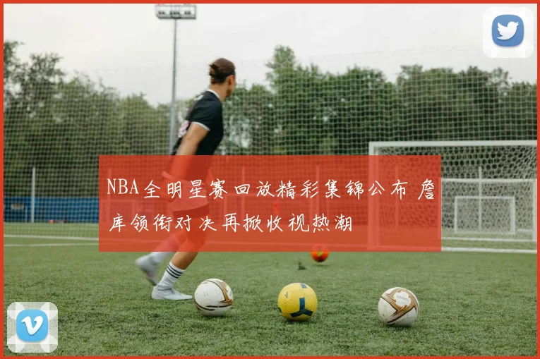 NBA全明星赛回放精彩集锦公布 詹库领衔对决再掀收视热潮
