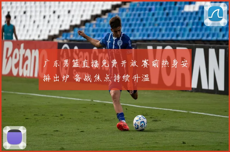 广东男篮直播免费开放 赛前热身安排出炉 备战焦点持续升温