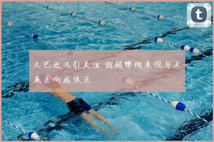 久巴近况引关注 俄超锋线表现与未来去向成焦点