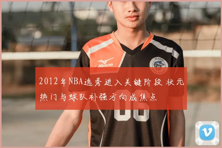 2012年NBA选秀进入关键阶段 状元热门与球队补强方向成焦点
