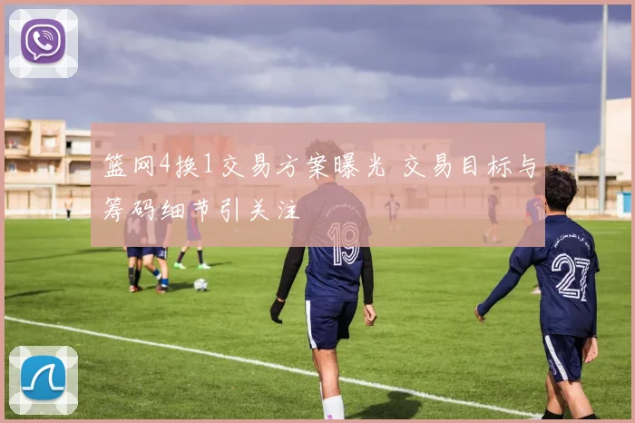 篮网4换1交易方案曝光 交易目标与筹码细节引关注
