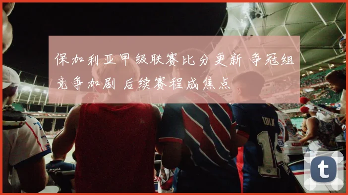 保加利亚甲级联赛比分更新 争冠组竞争加剧 后续赛程成焦点