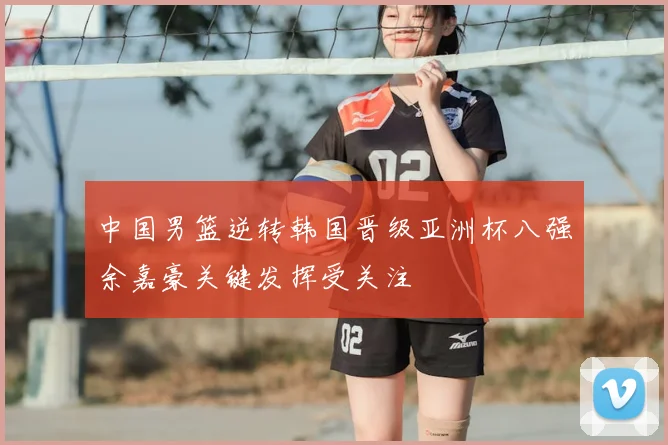 中国男篮逆转韩国晋级亚洲杯八强余嘉豪关键发挥受关注