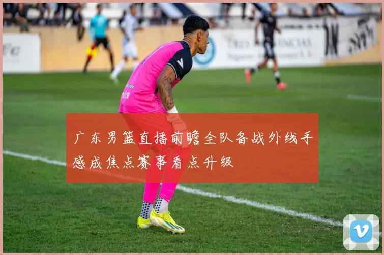 广东男篮直播前瞻全队备战外线手感成焦点赛事看点升级