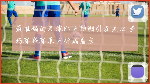 最准确的足球比分预测引发关注 多场赛事赛果分析成看点