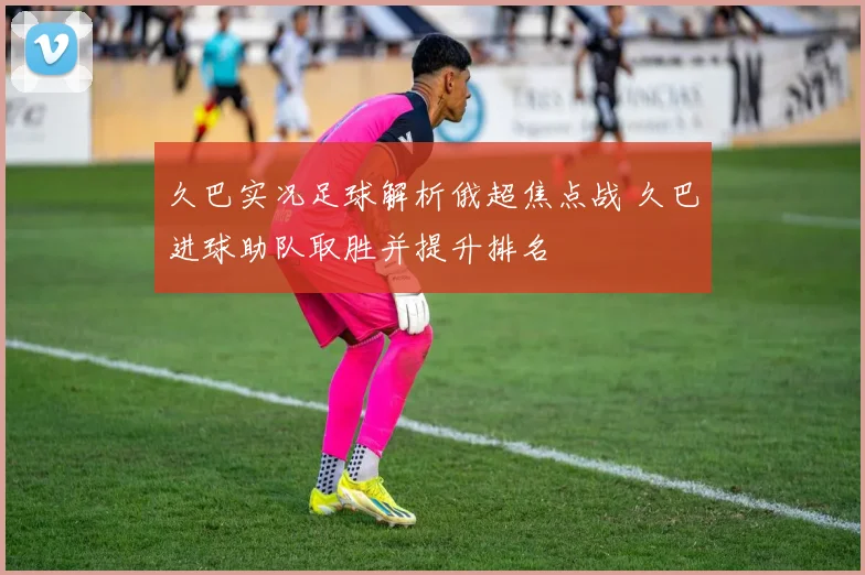 久巴实况足球解析俄超焦点战 久巴进球助队取胜并提升排名