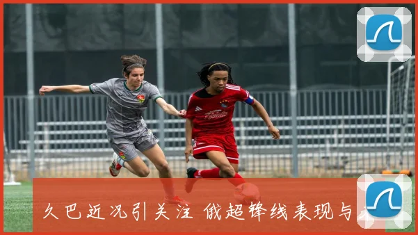 久巴近况引关注 俄超锋线表现与未来去向成焦点