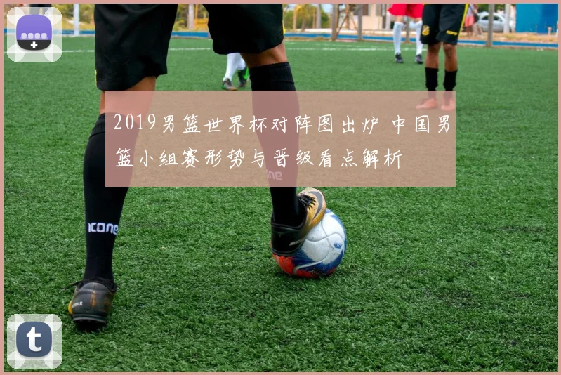 2019男篮世界杯对阵图出炉 中国男篮小组赛形势与晋级看点解析