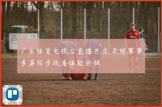 广东体育电视台直播开启 足球赛事多屏同步观看体验升级