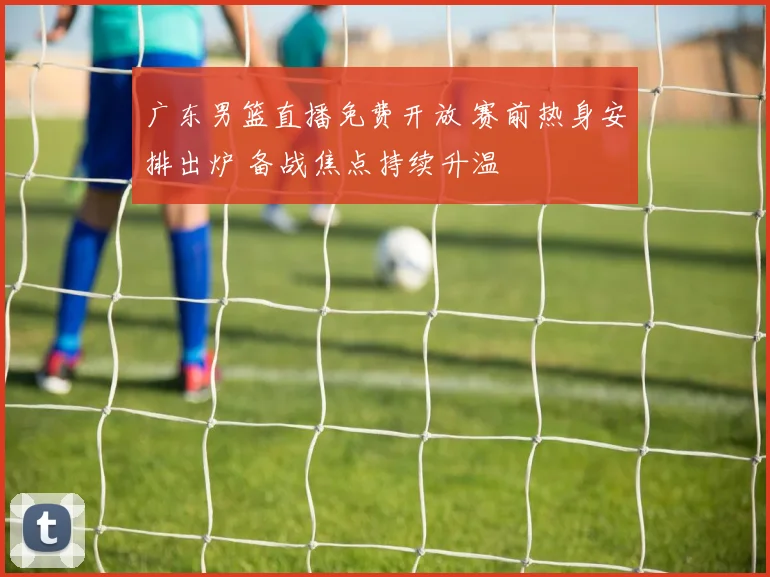 广东男篮直播免费开放 赛前热身安排出炉 备战焦点持续升温