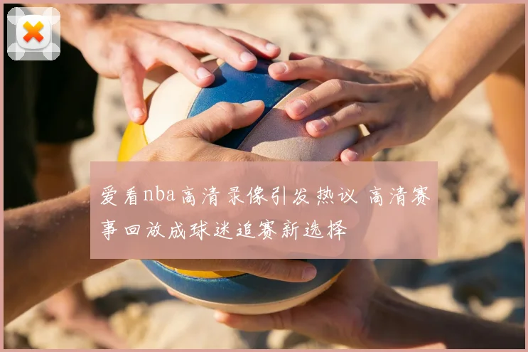 爱看nba高清录像引发热议 高清赛事回放成球迷追赛新选择