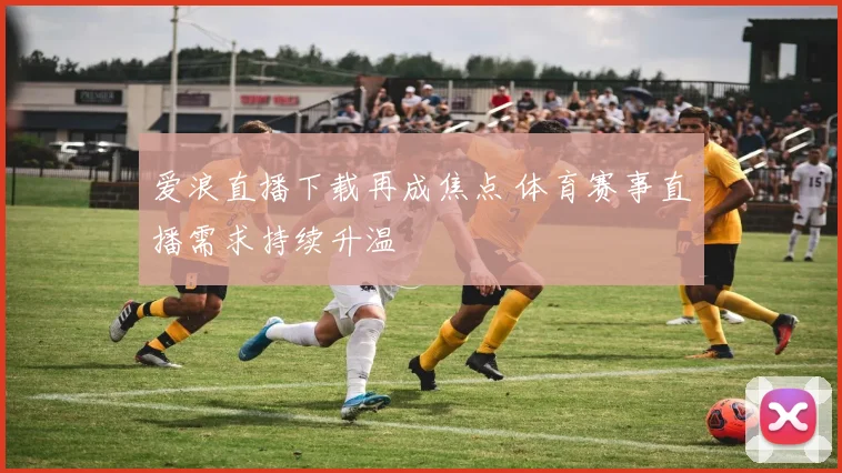 爱浪直播下载再成焦点 体育赛事直播需求持续升温