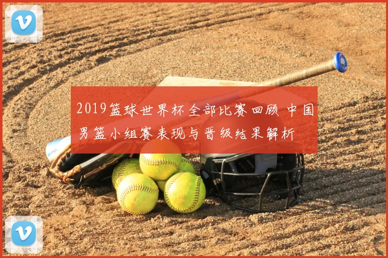 2019篮球世界杯全部比赛回顾 中国男篮小组赛表现与晋级结果解析