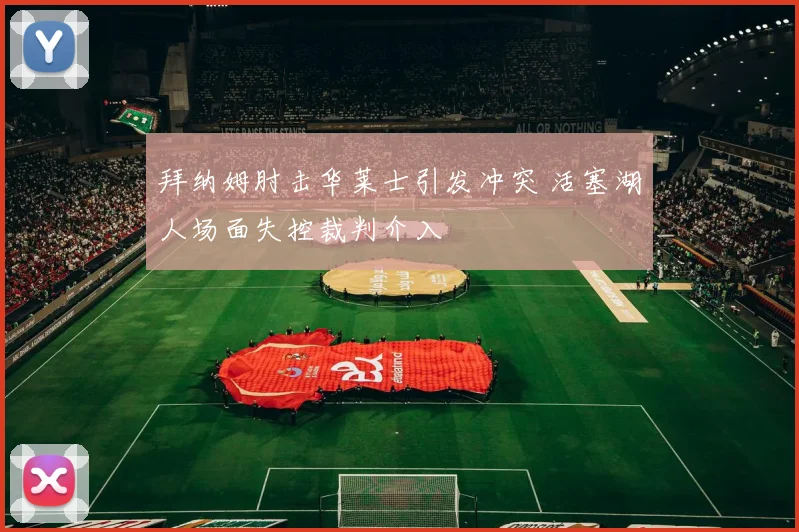 拜纳姆肘击华莱士引发冲突 活塞湖人场面失控裁判介入