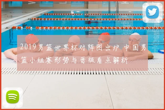 2019男篮世界杯对阵图出炉 中国男篮小组赛形势与晋级看点解析