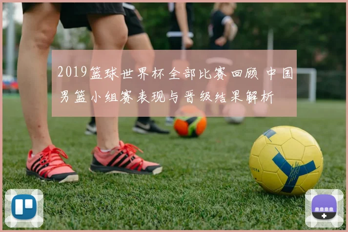 2019篮球世界杯全部比赛回顾 中国男篮小组赛表现与晋级结果解析