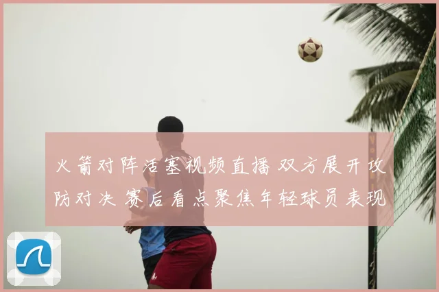 火箭对阵活塞视频直播 双方展开攻防对决 赛后看点聚焦年轻球员表现