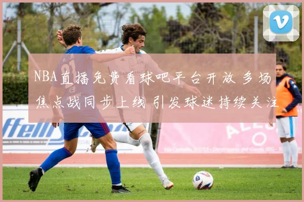 NBA直播免费看球吧平台开放 多场焦点战同步上线 引发球迷持续关注