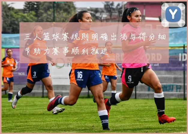 三人篮球赛规则明确出场与得分细节助力赛事顺利推进