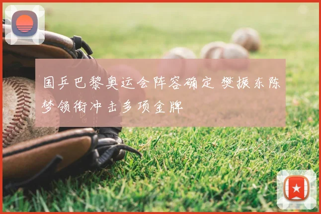国乒巴黎奥运会阵容确定 樊振东陈梦领衔冲击多项金牌