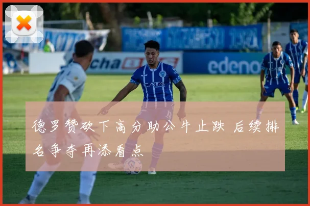 德罗赞砍下高分助公牛止跌 后续排名争夺再添看点