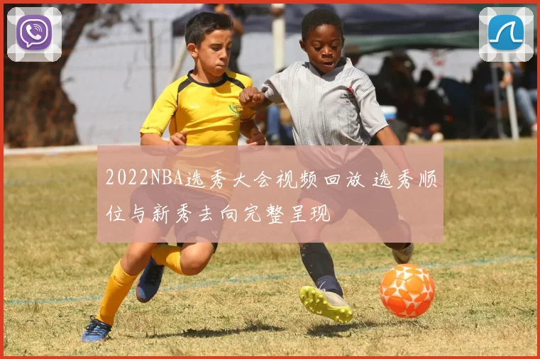 2022NBA选秀大会视频回放 选秀顺位与新秀去向完整呈现