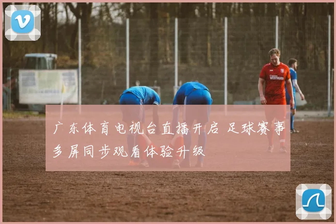 广东体育电视台直播开启 足球赛事多屏同步观看体验升级