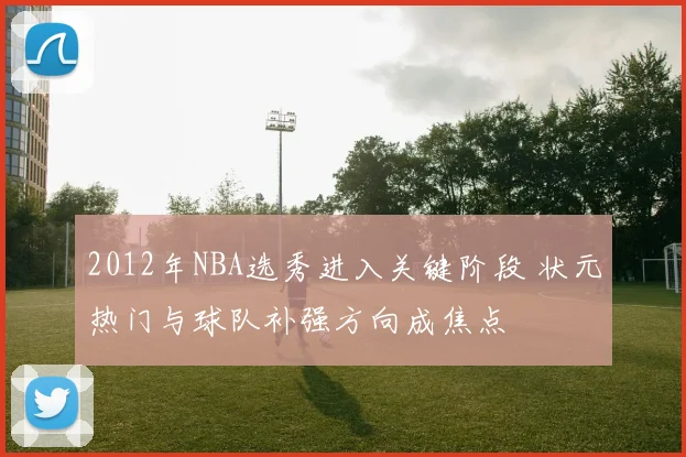 2012年NBA选秀进入关键阶段 状元热门与球队补强方向成焦点